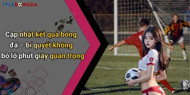 Cập nhật kết quả bóng đá – bí quyết không bỏ lỡ phút giây quan trọng