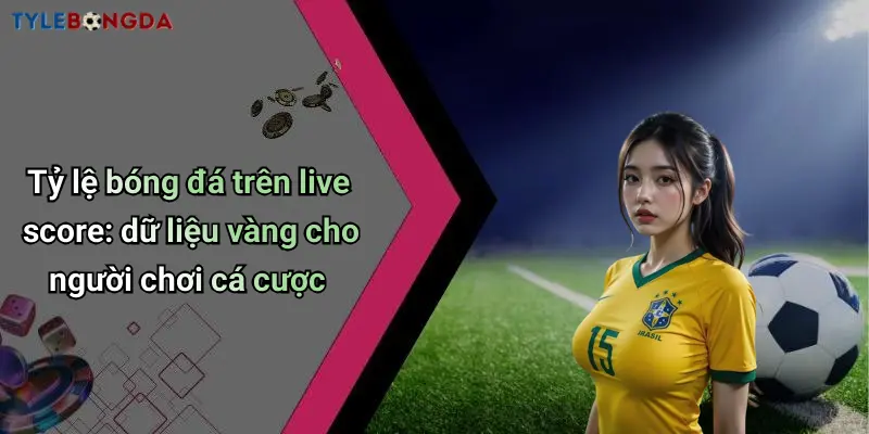 Tỷ lệ bóng đá trên live score: dữ liệu vàng cho người chơi cá cược