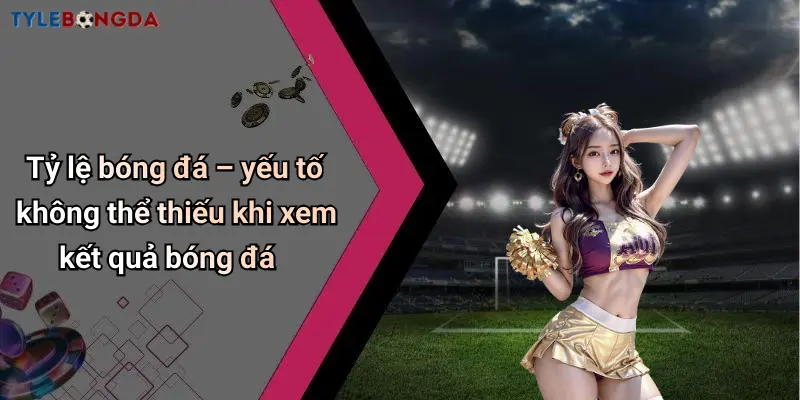 Tỷ lệ bóng đá – yếu tố không thể thiếu khi xem kết quả bóng đá